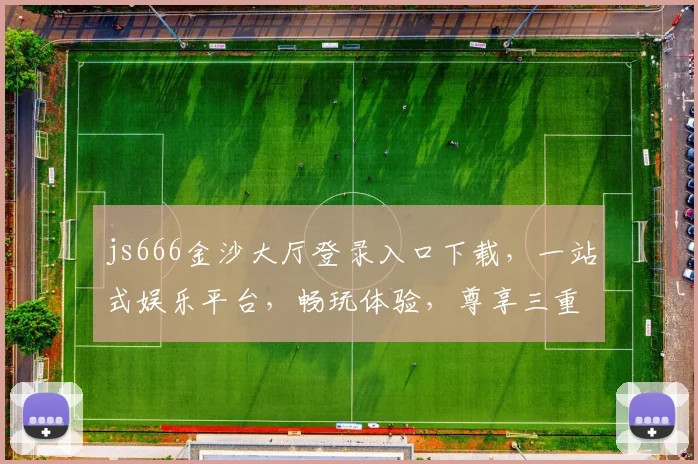 js666金沙大厅登录入口下载，一站式娱乐平台，畅玩体验，尊享三重福利，立即加入
