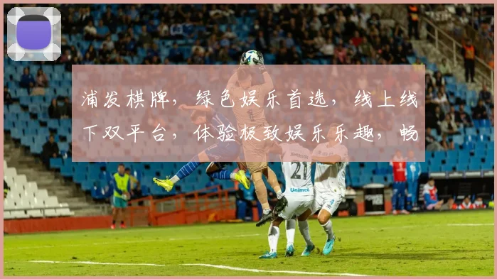 浦发棋牌，绿色娱乐首选，线上线下双平台，体验极致娱乐乐趣，畅玩无极限