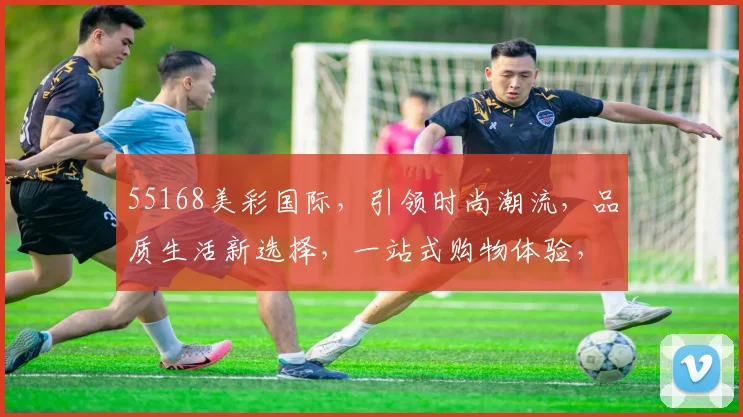 55168美彩国际，引领时尚潮流，品质生活新选择，一站式购物体验，惊喜不断