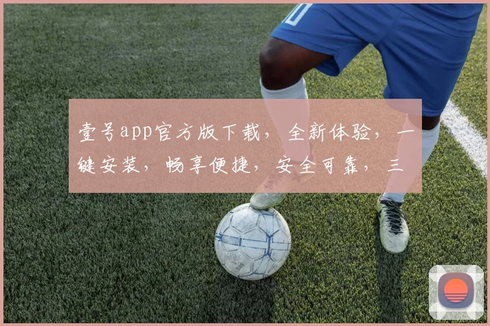 壹号app官方版下载，全新体验，一键安装，畅享便捷，安全可靠，三重保障，不容错过，必下体验